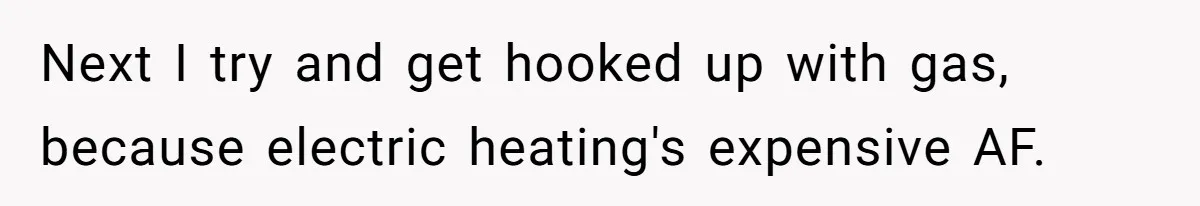 Next I try and get hooked up with gas, because electric heating's expensive AF.