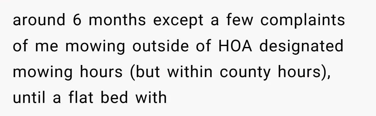 around 6 months except a few complaints of me mowing outside of HOA designated mowing hours (but within county hours), until a flat bed with