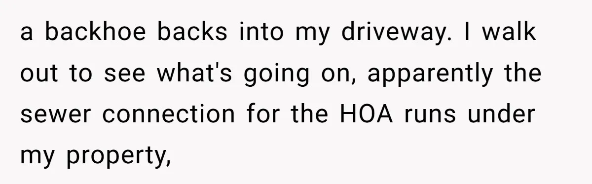 a backhoe backs into my driveway. I walk out to see what's going on, apparently the sewer connection for the HOA runs under my property,
