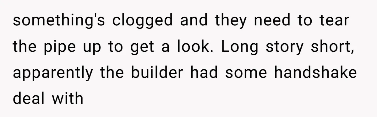 something's clogged and they need to tear the pipe up to get a look. Long story short, apparently the builder had some handshake deal with