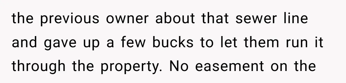 the previous owner about that sewer line and gave up a few bucks to let them run it through the property. No easement on the