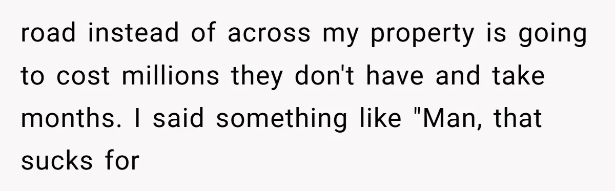 road instead of across my property is going to cost millions they don't have and take months. I said something like "Man, that sucks for