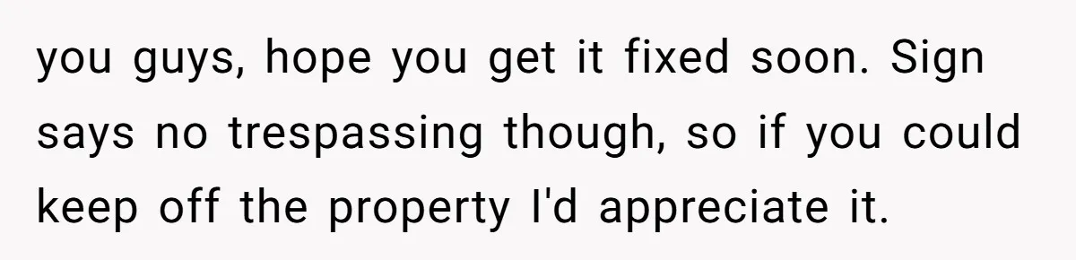 you guys, hope you get it fixed soon. Sign says no trespassing though, so if you could keep off the property I'd appreciate it.