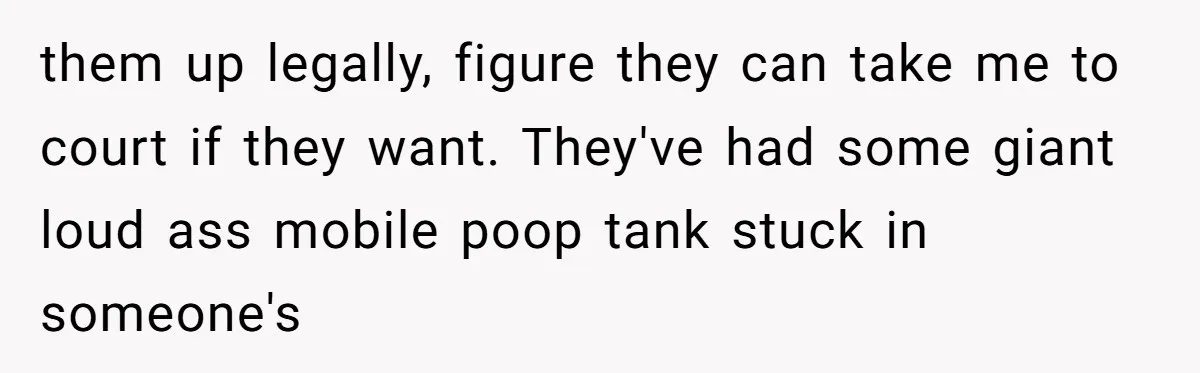 them up legally, figure they can take me to court if they want. They've had some giant loud ass mobile poop tank stuck in someone's