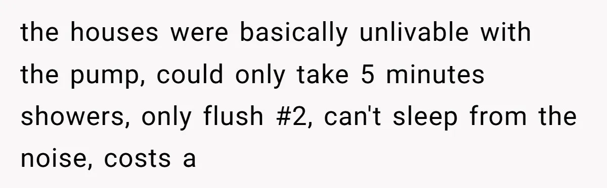 the houses were basically unlivable with the pump, could only take 5 minutes showers, only flush #2, can't sleep from the noise, costs a