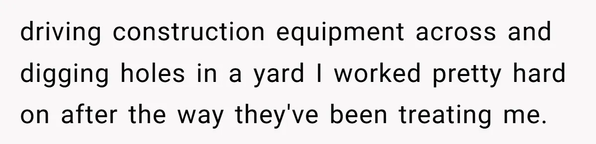 driving construction equipment across and digging holes in a yard I worked pretty hard on after the way they've been treating me.