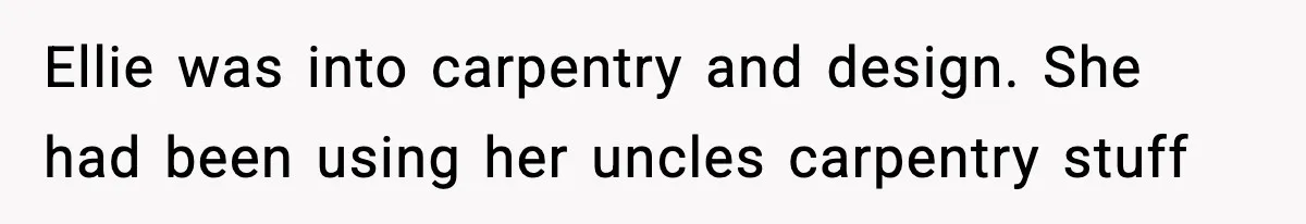 Ellie was into carpentry and design. She had been using her uncles carpentry stuff