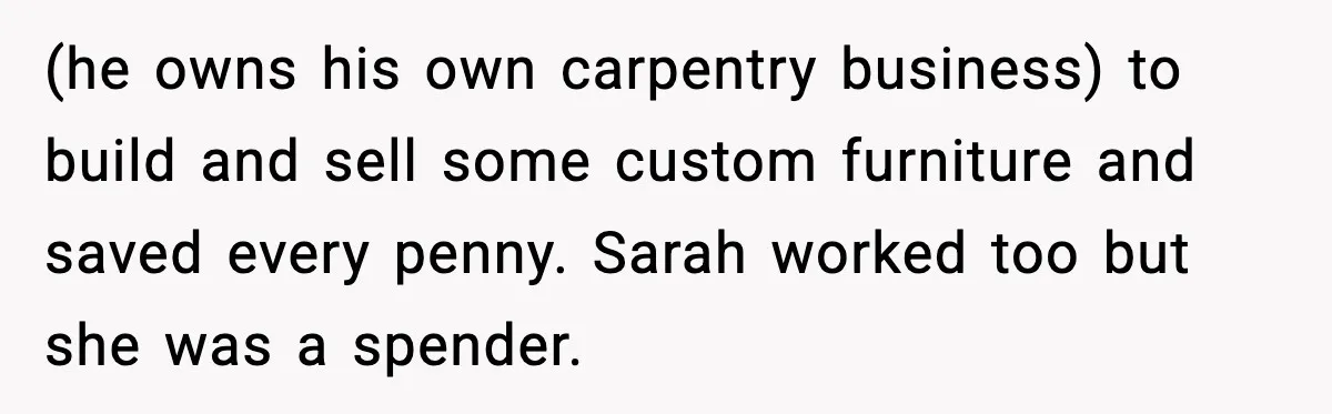 (he owns his own carpentry business) to build and sell some custom furniture and saved every penny. Sarah worked too but she was a spender.