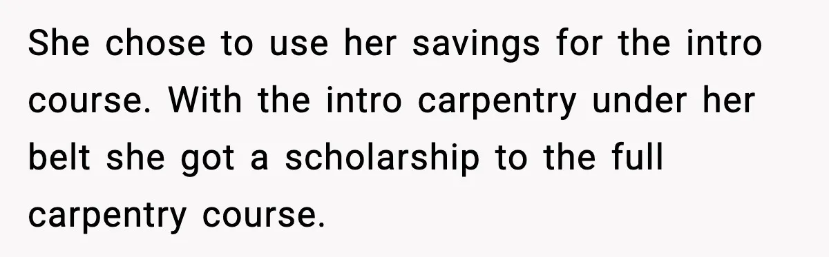 She chose to use her savings for the intro course. With the intro carpentry under her belt she got a scholarship to the full carpentry course.