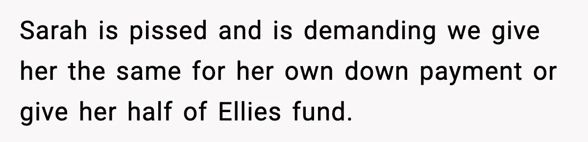 Sarah is pissed and is demanding we give her the same for her own down payment or give her half of Ellies fund.