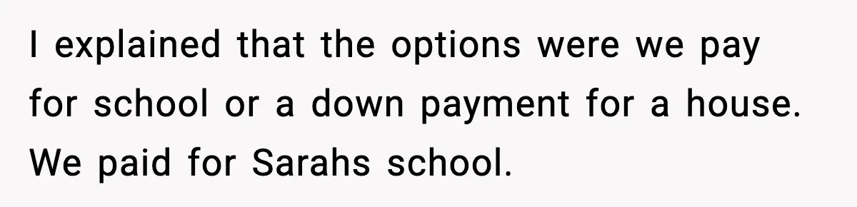 I explained that the options were we pay for school or a down payment for a house. We paid for Sarahs school.