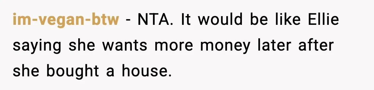 im-vegan-btw - NTA. It would be like Ellie saying she wants more money later after she bought a house.