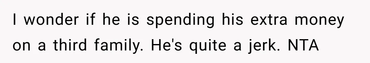 I wonder if he is spending his extra money on a third family. He's quite a jerk. NTA