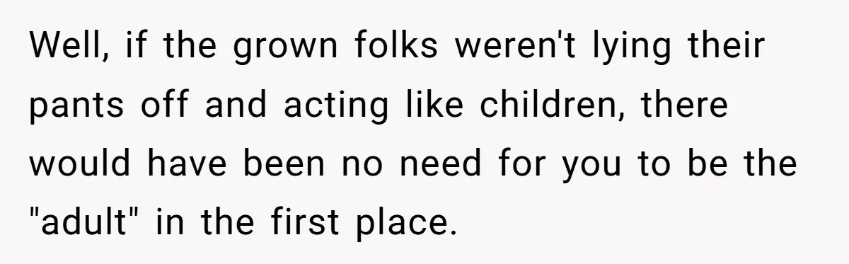 Well, if the grown folks weren't lying their pants off and acting like children, there would have been no need for you to be the "adult" in the first place.