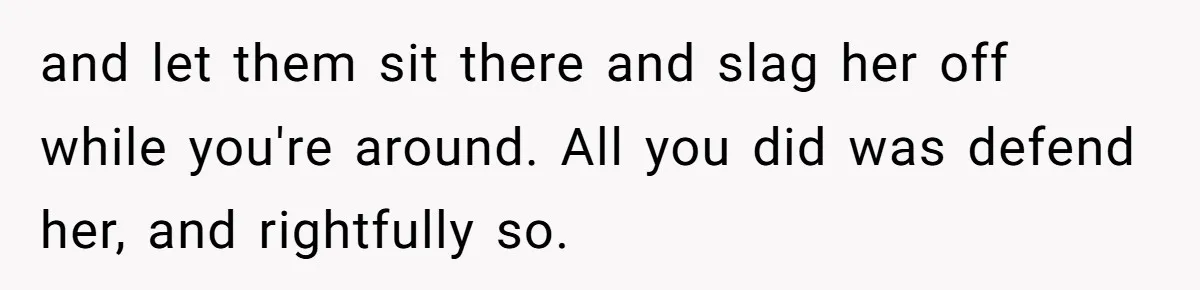 and let them sit there and slag her off while you're around. All you did was defend her, and rightfully so.