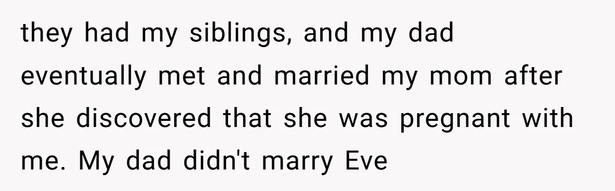 they had my siblings, and my dad eventually met and married my mom after she discovered that she was pregnant with me. My dad didn't marry Eve