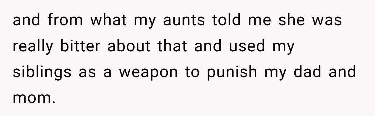 and from what my aunts told me she was really bitter about that and used my siblings as a weapon to punish my dad and mom.