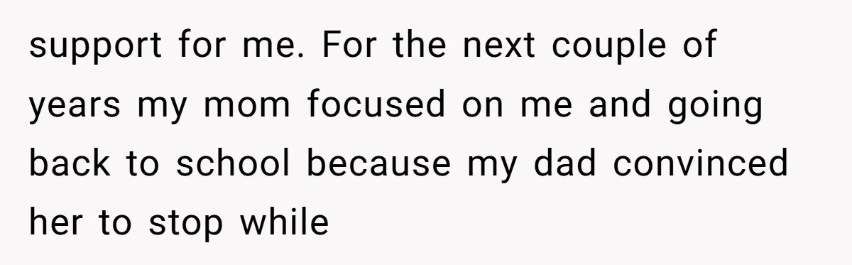 support for me. For the next couple of years my mom focused on me and going back to school because my dad convinced her to stop while