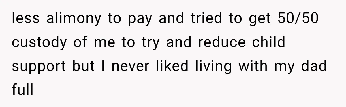less alimony to pay and tried to get 50/50 custody of me to try and reduce child support but I never liked living with my dad full