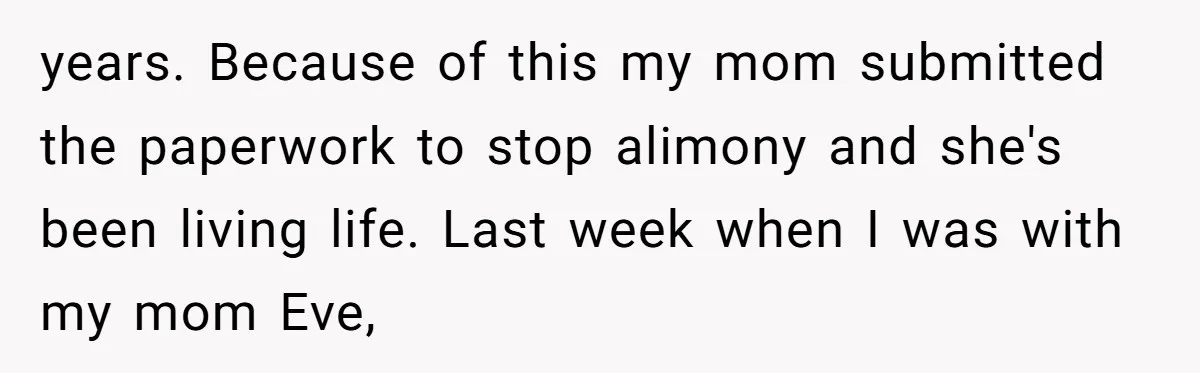 years. Because of this my mom submitted the paperwork to stop alimony and she's been living life. Last week when I was with my mom Eve,