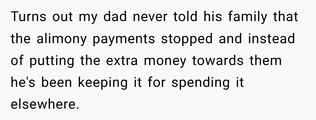 Turns out my dad never told his family that the alimony payments stopped and instead of putting the extra money towards them he's been keeping it for spending it elsewhere.