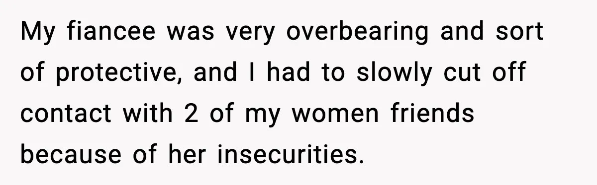 My fiancee was very overbearing and sort of protective, and I had to slowly cut off contact with 2 of my women friends because of her insecurities.