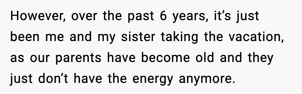 However, over the past 6 years, it’s just been me and my sister taking the vacation, as our parents have become old and they just don’t have the energy anymore.