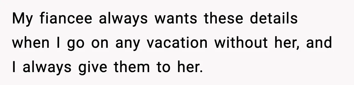 My fiancee always wants these details when I go on any vacation without her, and I always give them to her.