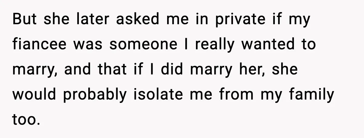 But she later asked me in private if my fiancee was someone I really wanted to marry, and that if I did marry her, she would probably isolate me from...