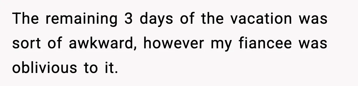 The remaining 3 days of the vacation was sort of awkward, however my fiancee was oblivious to it.