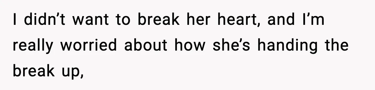 I didn’t want to break her heart, and I’m really worried about how she’s handing the break up,