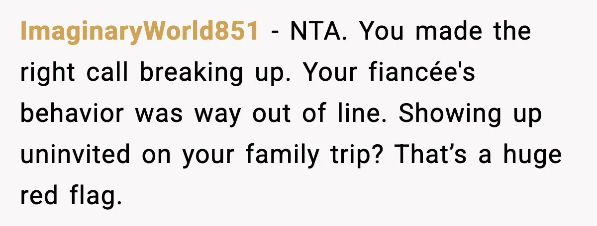 ImaginaryWorld851 - NTA. You made the right call breaking up. Your fiancée's behavior was way out of line. Showing up uninvited on your family trip? That’s a huge red flag.