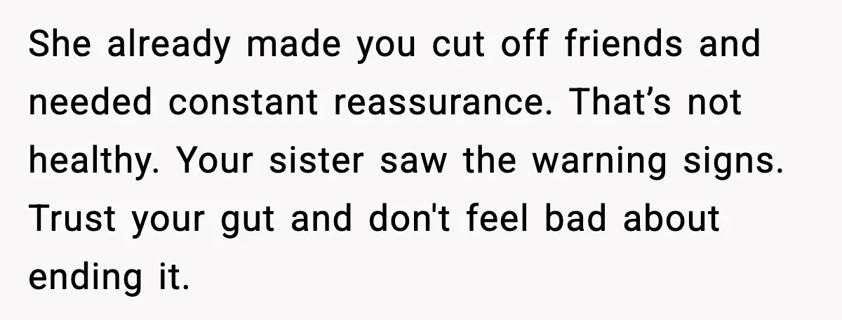 She already made you cut off friends and needed constant reassurance. That’s not healthy. Your sister saw the warning signs. Trust your gut and don't feel bad about ending it.