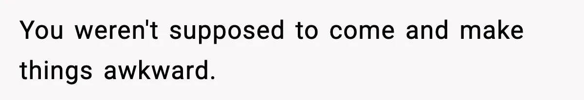 You weren't supposed to come and make things awkward.