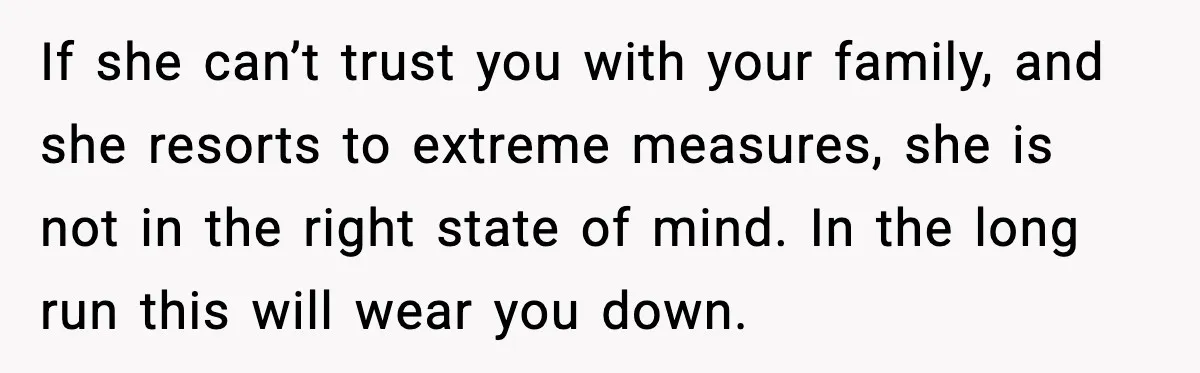 If she can’t trust you with your family, and she resorts to extreme measures, she is not in the right state of mind. In the long run this will wear...