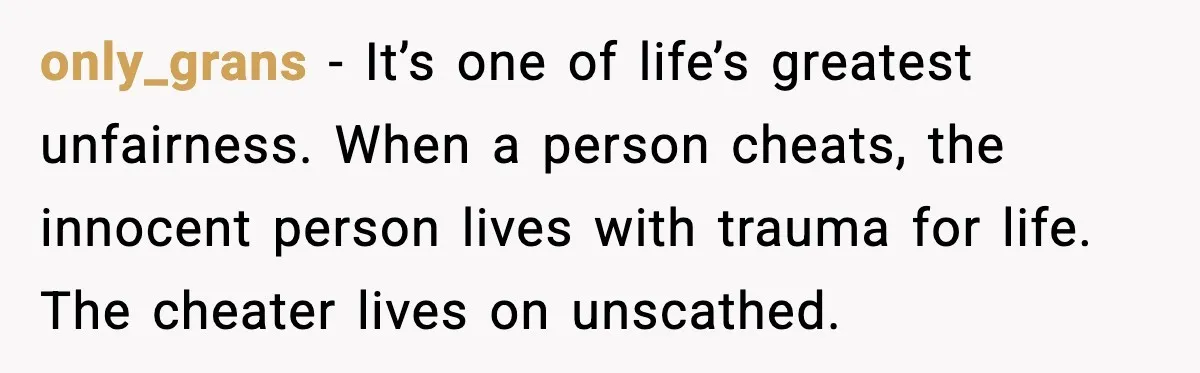 only_grans - It’s one of life’s greatest unfairness. When a person cheats, the innocent person lives with trauma for life. The cheater lives on unscathed.