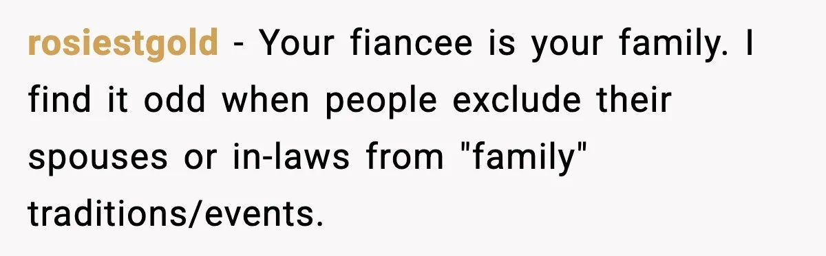 rosiestgold - Your fiancee is your family. I find it odd when people exclude their spouses or in-laws from "family" traditions/events.