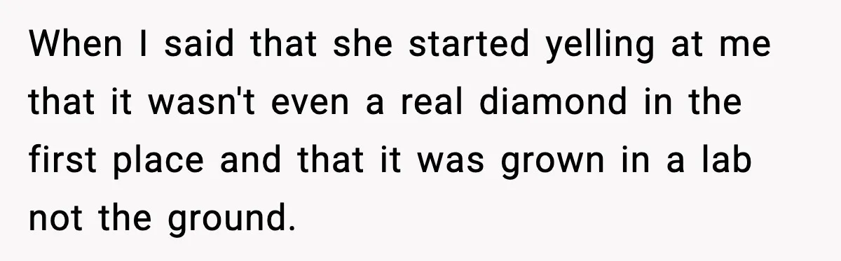 When I said that she started yelling at me that it wasn't even a real diamond in the first place and that it was grown in a lab not the...