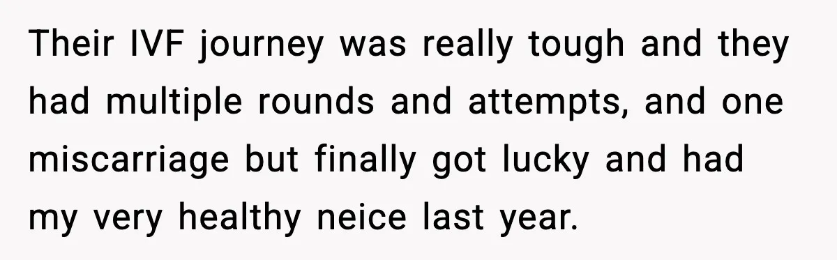Their IVF journey was really tough and they had multiple rounds and attempts, and one miscarriage but finally got lucky and had my very healthy neice last year.