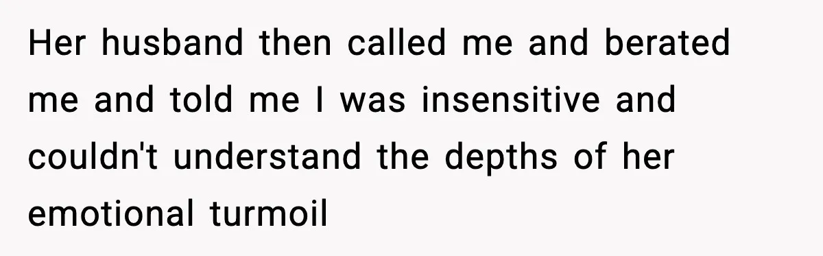 Her husband then called me and berated me and told me I was insensitive and couldn't understand the depths of her emotional turmoil