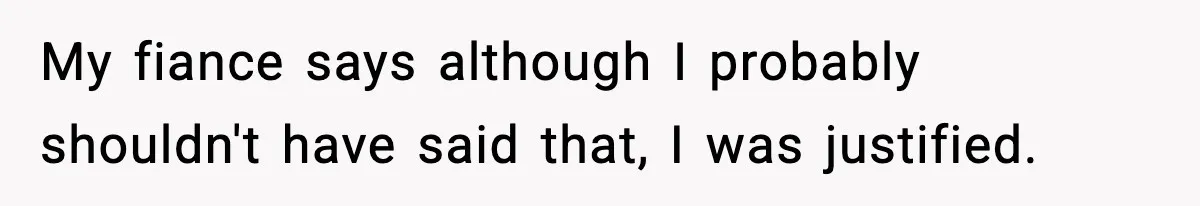 My fiance says although I probably shouldn't have said that, I was justified.