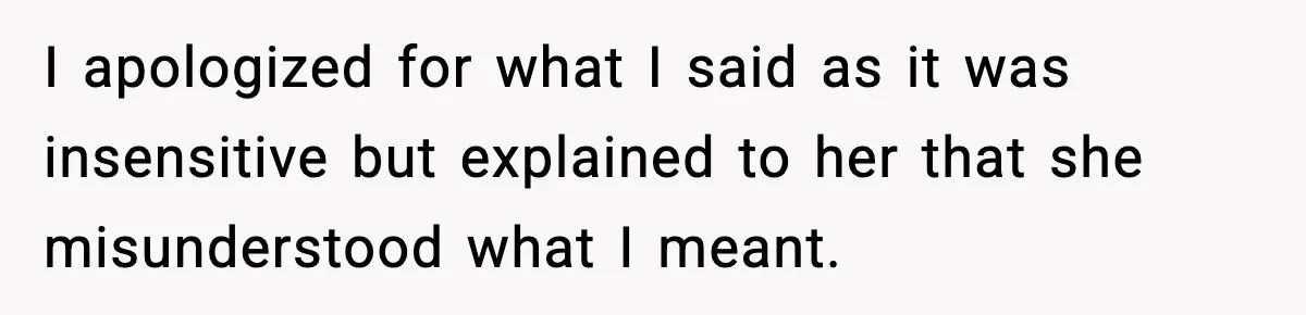 I apologized for what I said as it was insensitive but explained to her that she misunderstood what I meant.