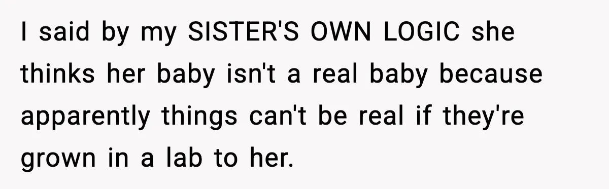 I said by my SISTER'S OWN LOGIC she thinks her baby isn't a real baby because apparently things can't be real if they're grown in a lab to her.