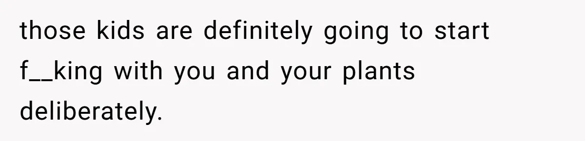 those kids are definitely going to start f__king with you and your plants deliberately.
