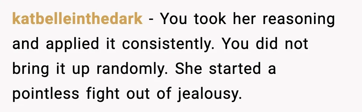 katbelleinthedark - You took her reasoning and applied it consistently. You did not bring it up randomly. She started a pointless fight out of jealousy.