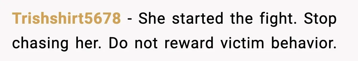 Trishshirt5678 - She started the fight. Stop chasing her. Do not reward victim behavior.