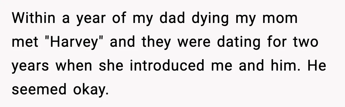 Within a year of my dad dying my mom met "Harvey" and they were dating for two years when she introduced me and him. He seemed okay.