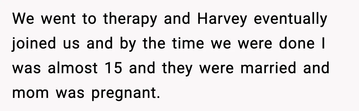 We went to therapy and Harvey eventually joined us and by the time we were done I was almost 15 and they were married and mom was pregnant.