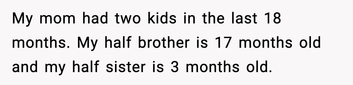 My mom had two kids in the last 18 months. My half brother is 17 months old and my half sister is 3 months old.