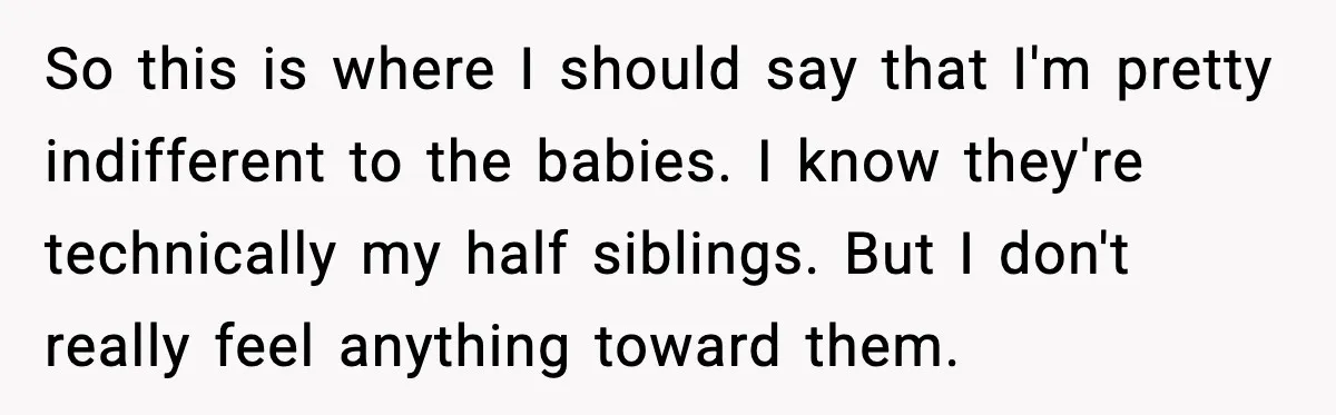 So this is where I should say that I'm pretty indifferent to the babies. I know they're technically my half siblings. But I don't really feel anything toward them.